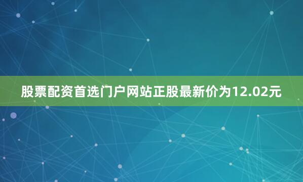 股票配资首选门户网站正股最新价为12.02元