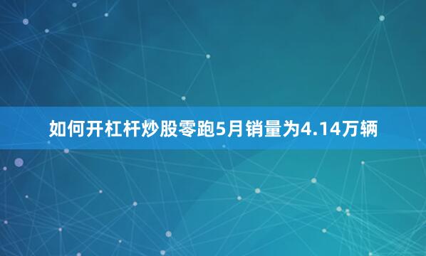如何开杠杆炒股零跑5月销量为4.14万辆