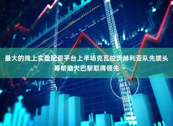 最大的线上实盘配资平台上半场克瓦拉茨赫利亚队先拔头筹帮助大巴黎取得领先