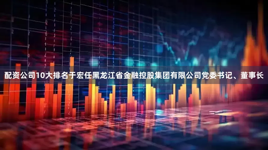 配资公司10大排名于宏任黑龙江省金融控股集团有限公司党委书记、董事长