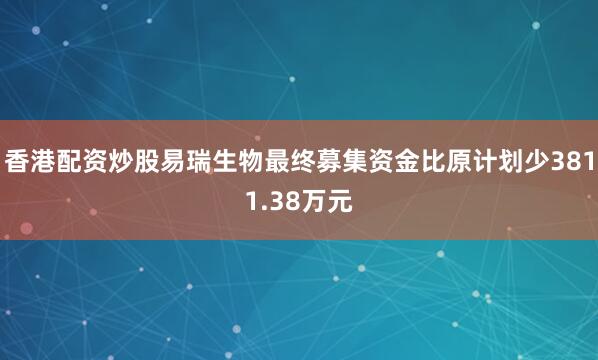香港配资炒股易瑞生物最终募集资金比原计划少3811.38万元