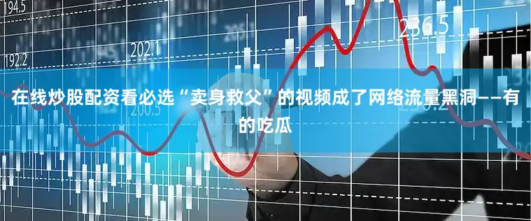 在线炒股配资看必选“卖身救父”的视频成了网络流量黑洞——有的吃瓜