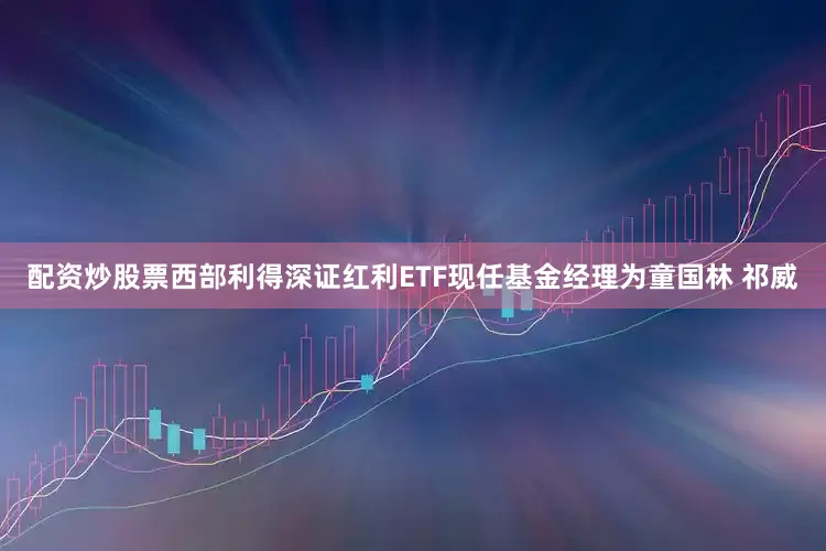 配资炒股票西部利得深证红利ETF现任基金经理为童国林 祁威