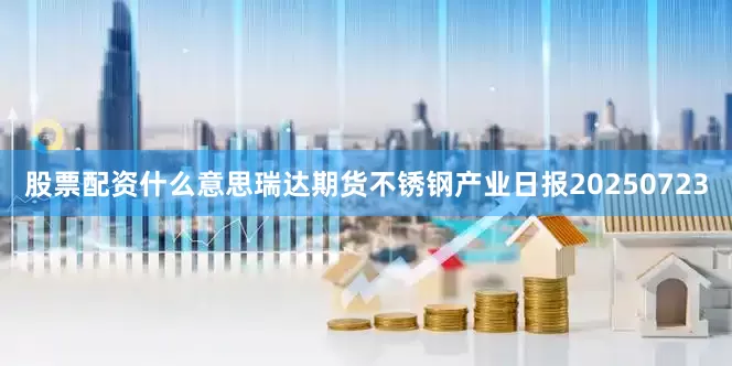 股票配资什么意思瑞达期货不锈钢产业日报20250723
