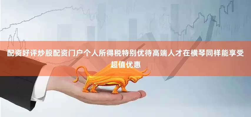 配资好评炒股配资门户个人所得税特别优待高端人才在横琴同样能享受超值优惠