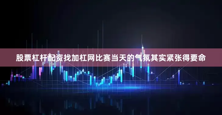 股票杠杆配资找加杠网比赛当天的气氛其实紧张得要命