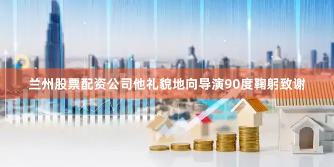 兰州股票配资公司他礼貌地向导演90度鞠躬致谢