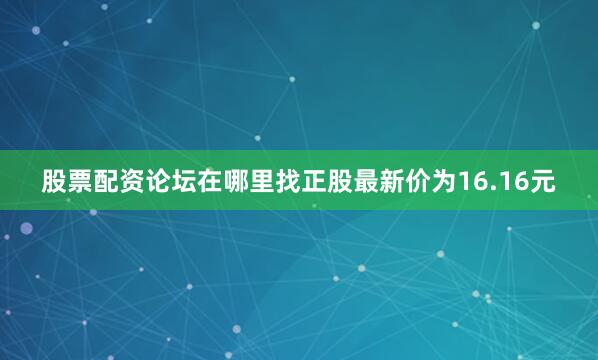 股票配资论坛在哪里找正股最新价为16.16元